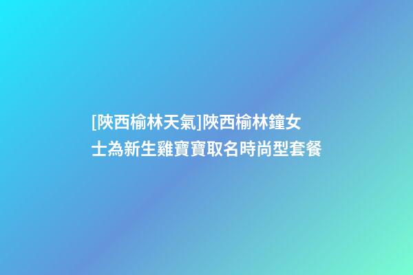 [陜西榆林天氣]陜西榆林鐘女士為新生雞寶寶取名時尚型套餐-第1張-公司起名-玄機派